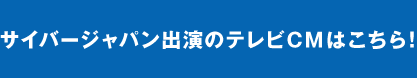 サイバージャパン出演のテレビCMはこちら！
